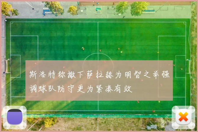 斯洛特称撤下萨拉赫为明智之举强调球队防守更为紧凑有效