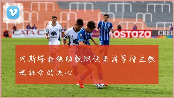 内斯塔拒绝助教职位坚持等待主教练机会的决心