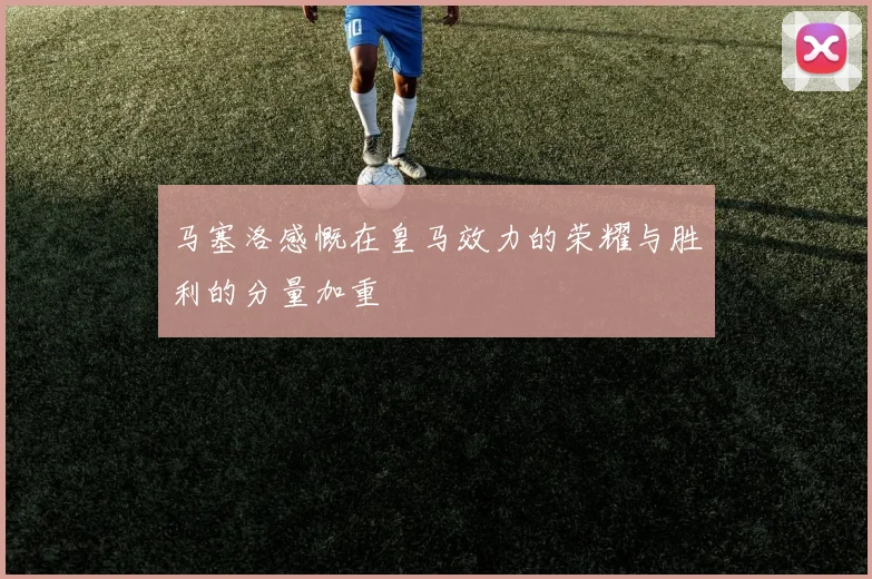 马塞洛感慨在皇马效力的荣耀与胜利的分量加重