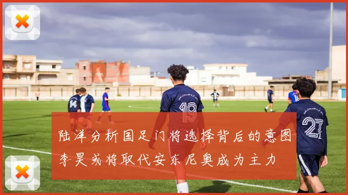 陆洋分析国足门将选择背后的意图李昊或将取代安东尼奥成为主力