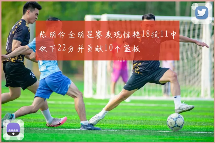 陈明伶全明星赛表现惊艳18投11中砍下22分并贡献10个篮板