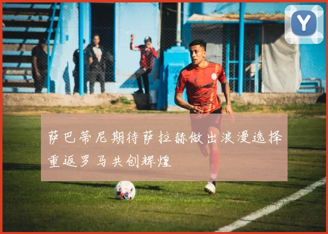 萨巴蒂尼期待萨拉赫做出浪漫选择重返罗马共创辉煌