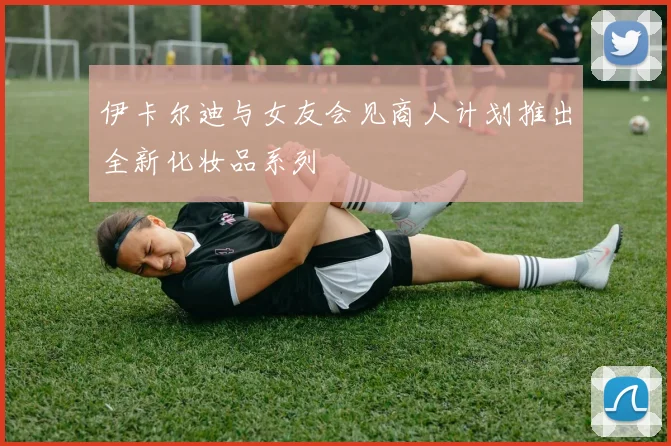 伊卡尔迪与女友会见商人计划推出全新化妆品系列