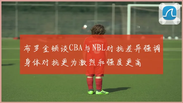 布罗金顿谈CBA与NBL对抗差异强调身体对抗更为激烈和强度更高