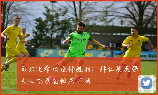 乌尔比希谈逆转胜利：拜仁展现强大心态惹孔帕尼不满