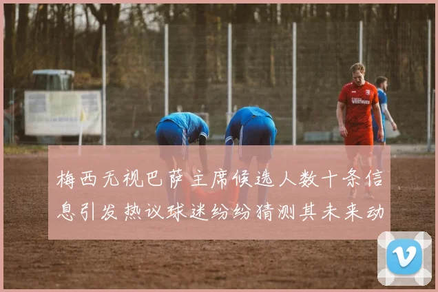 梅西无视巴萨主席候选人数十条信息引发热议球迷纷纷猜测其未来动向