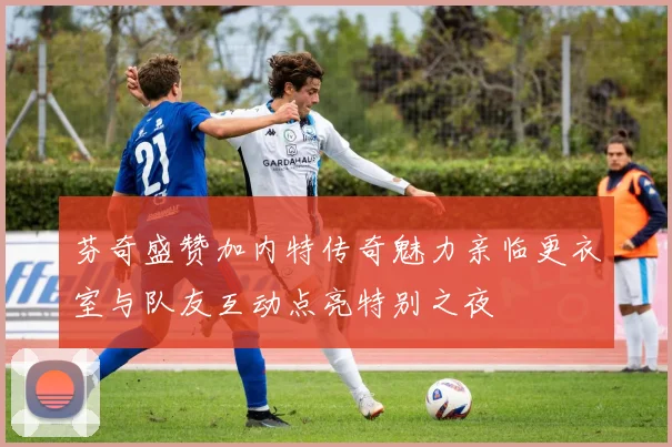 芬奇盛赞加内特传奇魅力亲临更衣室与队友互动点亮特别之夜