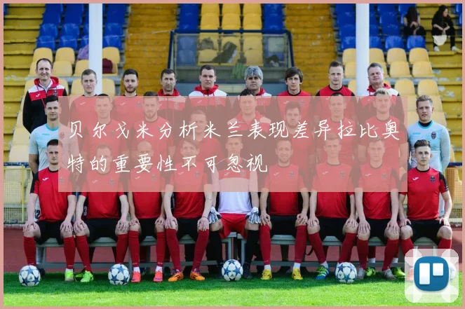 贝尔戈米分析米兰表现差异拉比奥特的重要性不可忽视