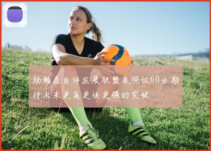 杨瀚森自评发展联盟表现仅60分期待未来更高更快更强的突破