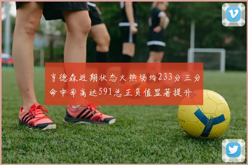 亨德森近期状态火热场均233分三分命中率高达591总正负值显著提升
