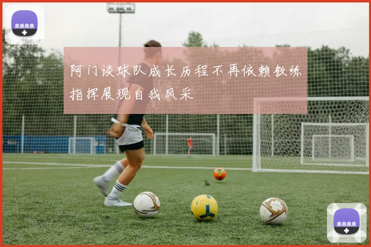 阿门谈球队成长历程不再依赖教练指挥展现自我风采